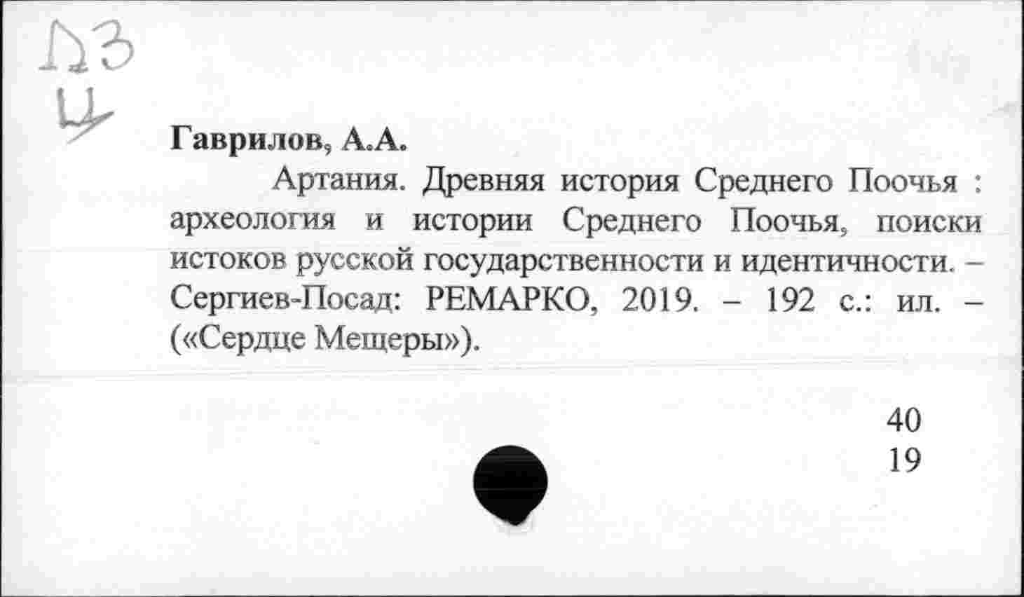 ﻿Гаврилов, А.А.
Артания. Древняя история Среднего Поочья : археология и истории Среднего Поочья, поиски истоков русской государственности и идентичности. -Сергиев-Посад: РЕМАРКО, 2019. - 192 с.: ил. -(«Сердце Мещеры»),
40
19